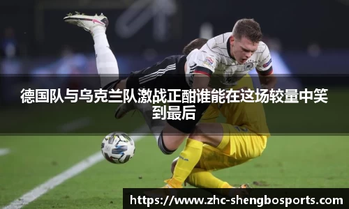 德国队与乌克兰队激战正酣谁能在这场较量中笑到最后